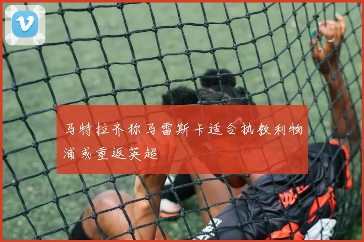 马特拉齐称马雷斯卡适合执教利物浦或重返英超