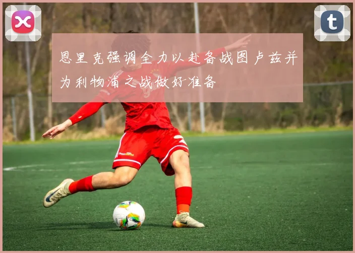 恩里克强调全力以赴备战图卢兹并为利物浦之战做好准备