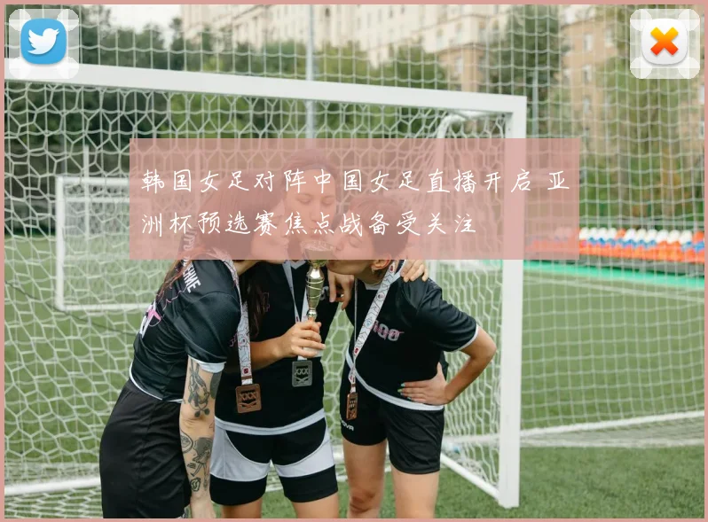 韩国女足对阵中国女足直播开启 亚洲杯预选赛焦点战备受关注