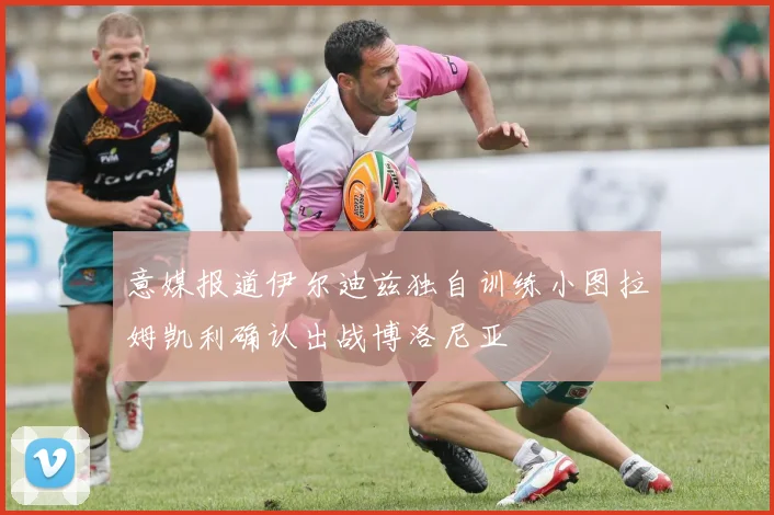 意媒报道伊尔迪兹独自训练小图拉姆凯利确认出战博洛尼亚