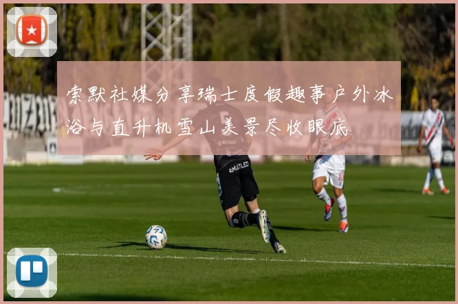 索默社媒分享瑞士度假趣事户外冰浴与直升机雪山美景尽收眼底