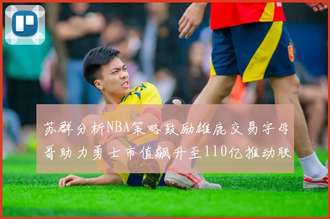 苏群分析NBA策略鼓励雄鹿交易字母哥助力勇士市值飙升至110亿推动联盟整体升值