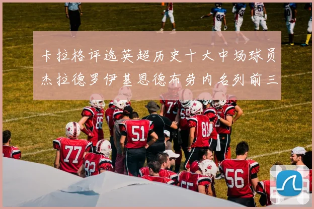 卡拉格评选英超历史十大中场球员杰拉德罗伊基恩德布劳内名列前三