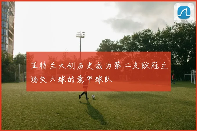 亚特兰大创历史成为第二支欧冠主场失六球的意甲球队