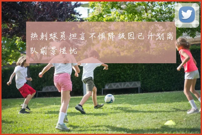 热刺球员坦言不惧降级因已计划离队前景堪忧