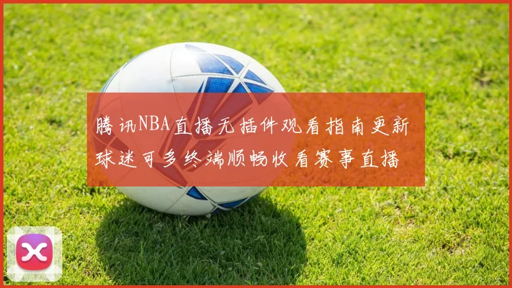 腾讯NBA直播无插件观看指南更新 球迷可多终端顺畅收看赛事直播