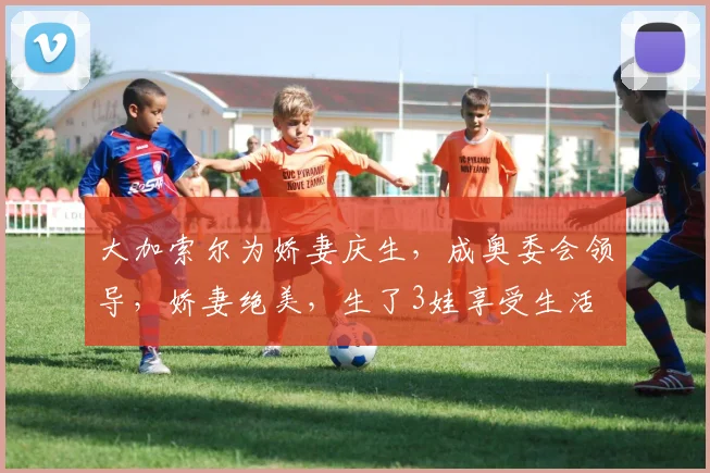 大加索尔为娇妻庆生，成奥委会领导，娇妻绝美，生了3娃享受生活